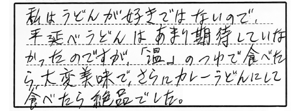 私はうどんが好きではないので、平延べうどんはあまり期待していなかったのですが、「温」のつゆで食べたら大変美味で、さらにカレーうどんにして食べたら絶品でした。